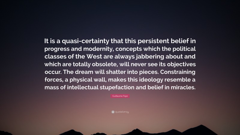 Guillaume Faye Quote: “It is a quasi-certainty that this persistent belief in progress and modernity, concepts which the political classes of the West are always jabbering about and which are totally obsolete, will never see its objectives occur. The dream will shatter into pieces. Constraining forces, a physical wall, makes this ideology resemble a mass of intellectual stupefaction and belief in miracles.”