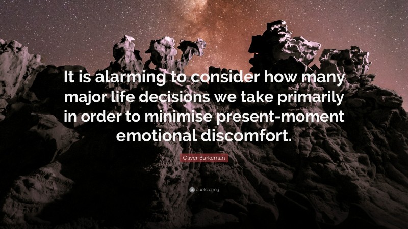 Oliver Burkeman Quote: “It is alarming to consider how many major life decisions we take primarily in order to minimise present-moment emotional discomfort.”