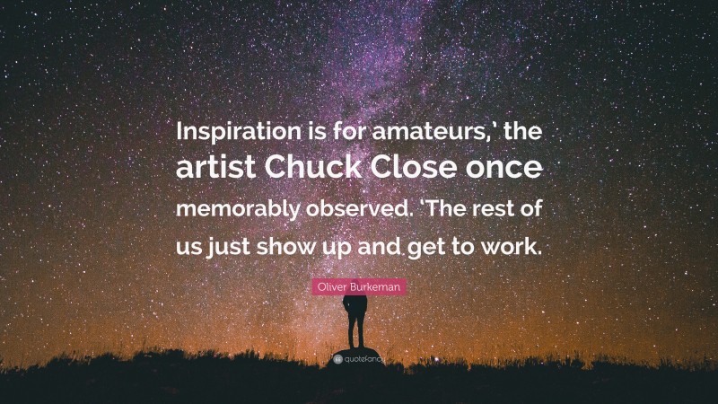 Oliver Burkeman Quote: “Inspiration is for amateurs,’ the artist Chuck Close once memorably observed. ‘The rest of us just show up and get to work.”