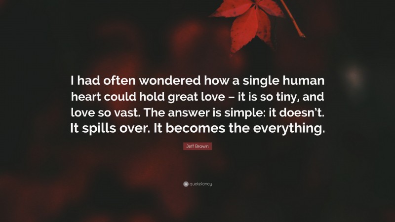 Jeff Brown Quote: “I had often wondered how a single human heart could hold great love – it is so tiny, and love so vast. The answer is simple: it doesn’t. It spills over. It becomes the everything.”