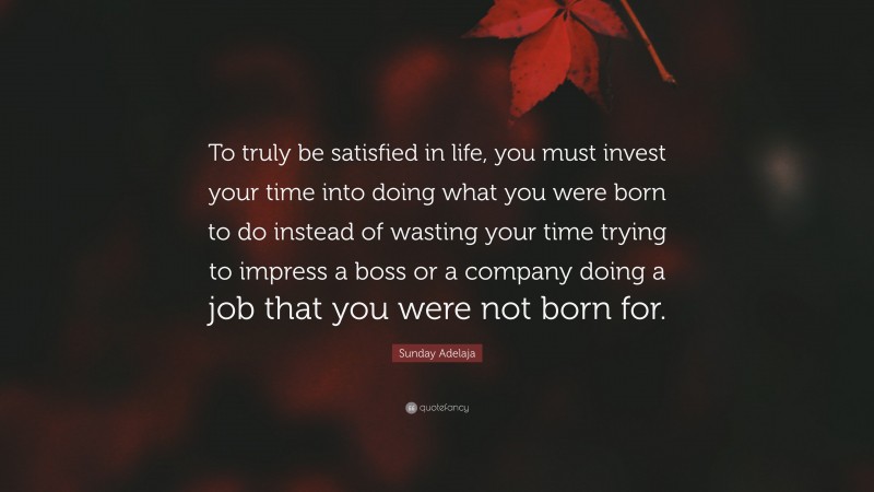 Sunday Adelaja Quote: “To truly be satisfied in life, you must invest your time into doing what you were born to do instead of wasting your time trying to impress a boss or a company doing a job that you were not born for.”