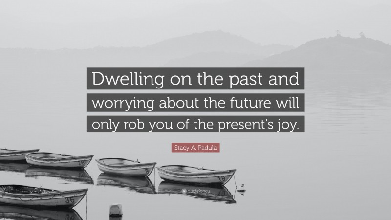 Stacy A. Padula Quote: “Dwelling on the past and worrying about the future will only rob you of the present’s joy.”