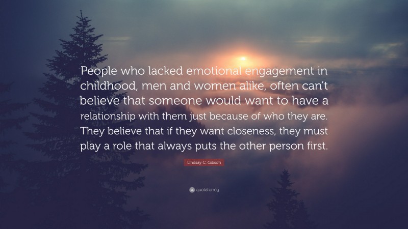 Lindsay C. Gibson Quote: “People who lacked emotional engagement in childhood, men and women alike, often can’t believe that someone would want to have a relationship with them just because of who they are. They believe that if they want closeness, they must play a role that always puts the other person first.”