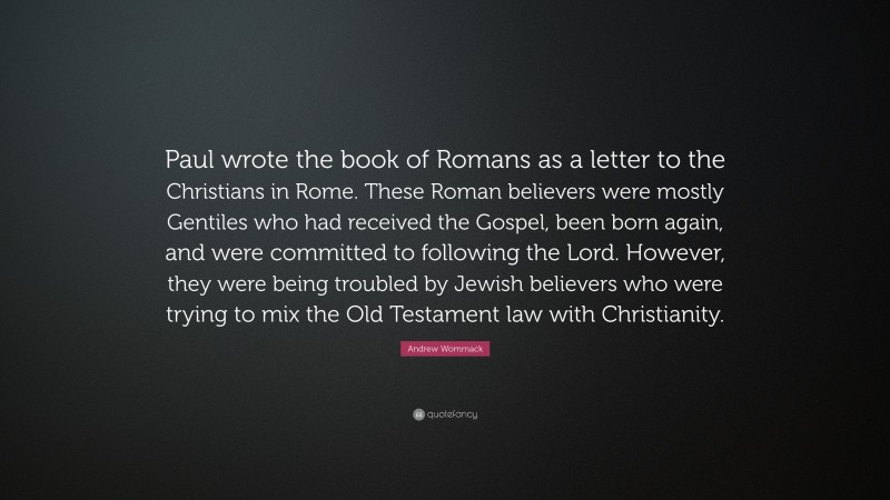 Andrew Wommack Quote: “Paul wrote the book of Romans as a letter to the Christians in Rome. These Roman believers were mostly Gentiles who had received the Gospel, been born again, and were committed to following the Lord. However, they were being troubled by Jewish believers who were trying to mix the Old Testament law with Christianity.”
