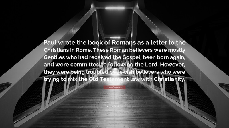 Andrew Wommack Quote: “Paul wrote the book of Romans as a letter to the Christians in Rome. These Roman believers were mostly Gentiles who had received the Gospel, been born again, and were committed to following the Lord. However, they were being troubled by Jewish believers who were trying to mix the Old Testament law with Christianity.”