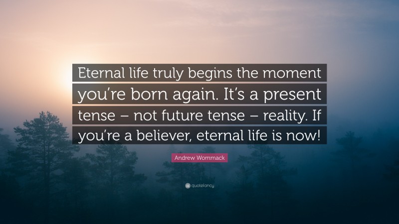 Andrew Wommack Quote: “Eternal life truly begins the moment you’re born again. It’s a present tense – not future tense – reality. If you’re a believer, eternal life is now!”