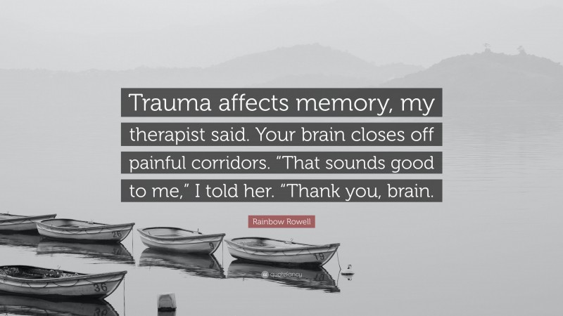 Rainbow Rowell Quote: “Trauma affects memory, my therapist said. Your brain closes off painful corridors. “That sounds good to me,” I told her. “Thank you, brain.”