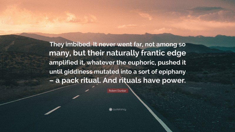 Robert Dunbar Quote: “They imbibed. It never went far, not among so many, but their naturally frantic edge amplified it, whatever the euphoric, pushed it until giddiness mutated into a sort of epiphany – a pack ritual. And rituals have power.”