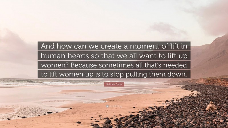 Melinda Gates Quote: “And how can we create a moment of lift in human hearts so that we all want to lift up women? Because sometimes all that’s needed to lift women up is to stop pulling them down.”