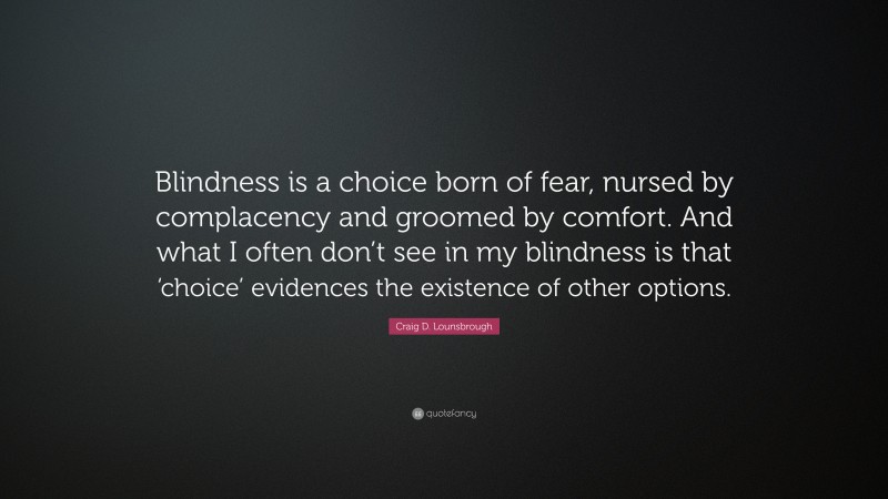 Craig D. Lounsbrough Quote: “Blindness is a choice born of fear, nursed by complacency and groomed by comfort. And what I often don’t see in my blindness is that ‘choice’ evidences the existence of other options.”