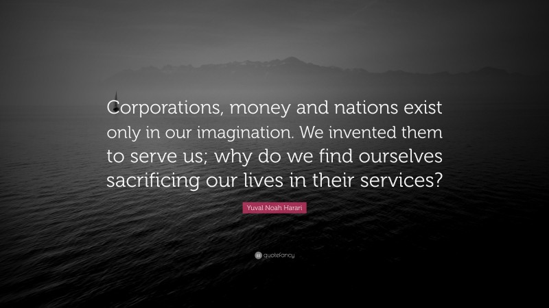 Yuval Noah Harari Quote: “Corporations, money and nations exist only in our imagination. We invented them to serve us; why do we find ourselves sacrificing our lives in their services?”