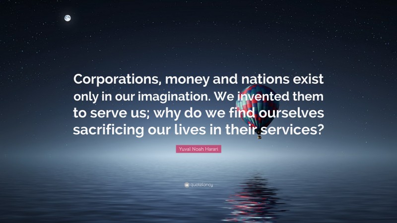 Yuval Noah Harari Quote: “Corporations, money and nations exist only in our imagination. We invented them to serve us; why do we find ourselves sacrificing our lives in their services?”