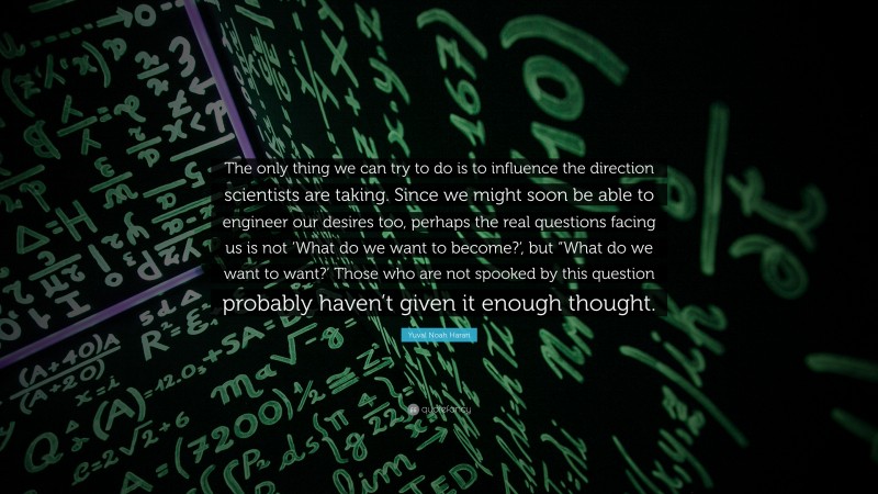 Yuval Noah Harari Quote: “The only thing we can try to do is to influence the direction scientists are taking. Since we might soon be able to engineer our desires too, perhaps the real questions facing us is not ‘What do we want to become?‘, but “What do we want to want?’ Those who are not spooked by this question probably haven’t given it enough thought.”