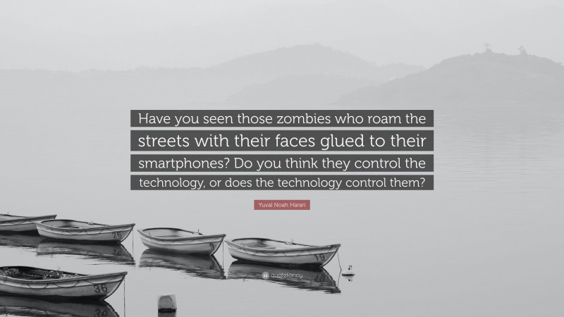 Yuval Noah Harari Quote: “Have you seen those zombies who roam the streets with their faces glued to their smartphones? Do you think they control the technology, or does the technology control them?”