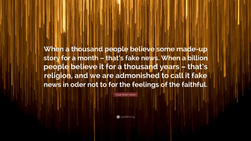 Yuval Noah Harari Quote: “When a thousand people believe some made-up story for a month – that’s fake news. When a billion people believe it for a thousand years – that’s religion, and we are admonished to call it fake news in oder not to for the feelings of the faithful.”