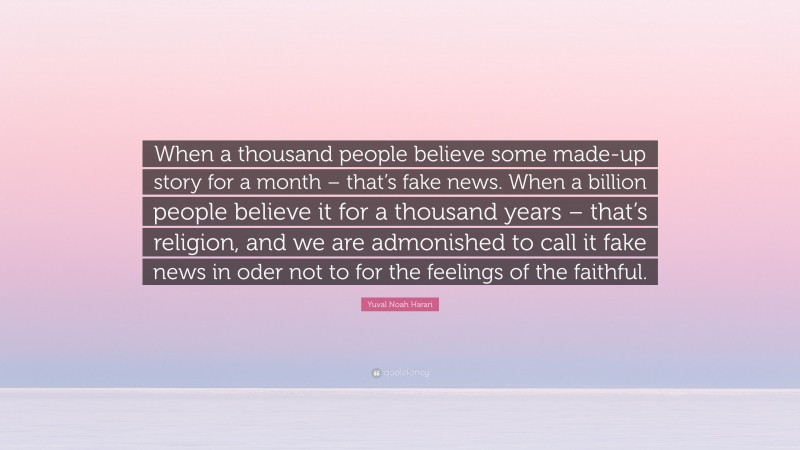 Yuval Noah Harari Quote: “When a thousand people believe some made-up story for a month – that’s fake news. When a billion people believe it for a thousand years – that’s religion, and we are admonished to call it fake news in oder not to for the feelings of the faithful.”