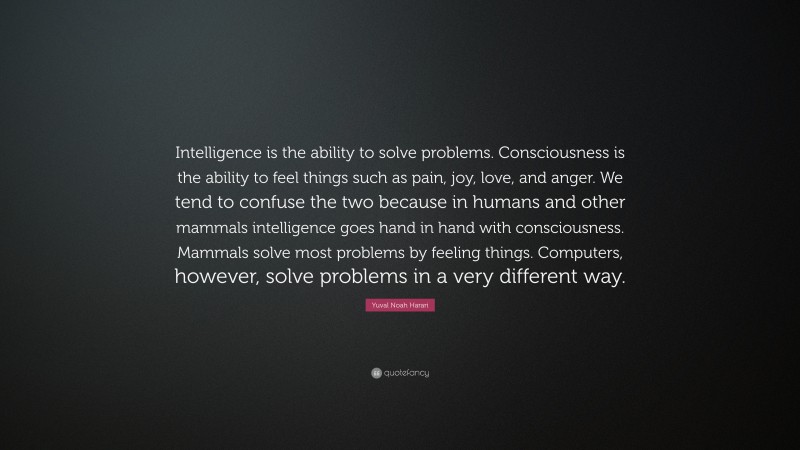Yuval Noah Harari Quote: “Intelligence is the ability to solve problems. Consciousness is the ability to feel things such as pain, joy, love, and anger. We tend to confuse the two because in humans and other mammals intelligence goes hand in hand with consciousness. Mammals solve most problems by feeling things. Computers, however, solve problems in a very different way.”