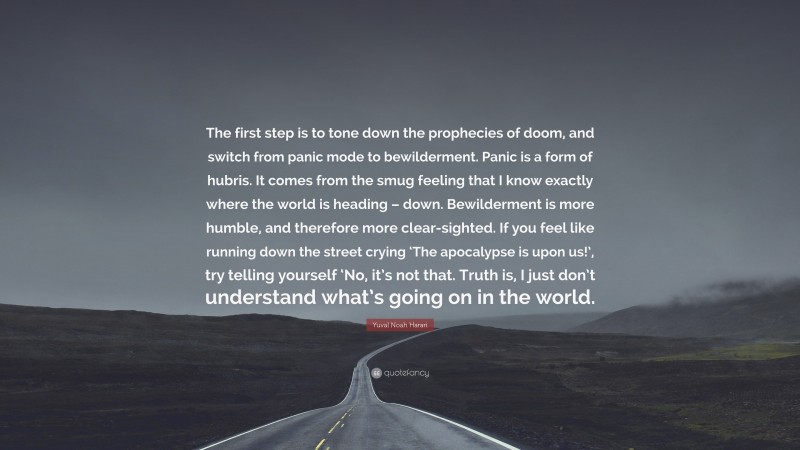 Yuval Noah Harari Quote: “The first step is to tone down the prophecies of doom, and switch from panic mode to bewilderment. Panic is a form of hubris. It comes from the smug feeling that I know exactly where the world is heading – down. Bewilderment is more humble, and therefore more clear-sighted. If you feel like running down the street crying ‘The apocalypse is upon us!’, try telling yourself ‘No, it’s not that. Truth is, I just don’t understand what’s going on in the world.”