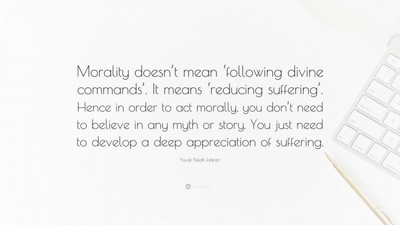 Yuval Noah Harari Quote: “Morality doesn’t mean ‘following divine commands’. It means ‘reducing suffering’. Hence in order to act morally, you don’t need to believe in any myth or story. You just need to develop a deep appreciation of suffering.”