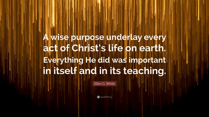 Ellen G. White Quote: “A wise purpose underlay every act of Christ’s life on earth. Everything He did was important in itself and in its teaching.”