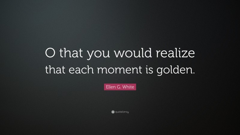 Ellen G. White Quote: “O that you would realize that each moment is golden.”