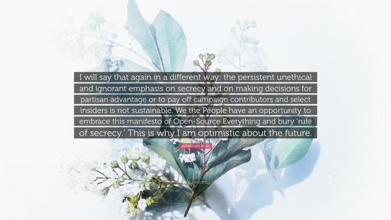 Robert David Steele Quote: “I will say that again in a different way: the persistent unethical and ignorant emphasis on secrecy and on making decisions for partisan advantage or to pay off campaign contributors and select insiders is not sustainable. We the People have an opportunity to embrace this manifesto of Open-Source Everything and bury ‘rule of secrecy.’ This is why I am optimistic about the future.”
