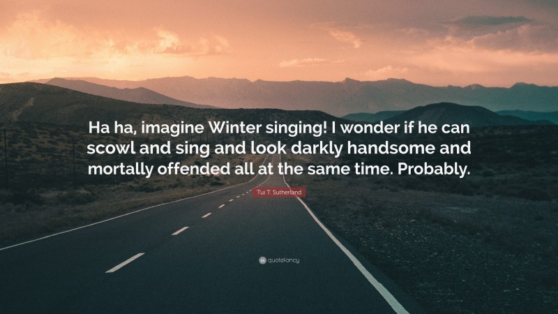 Tui T. Sutherland Quote: “Ha ha, imagine Winter singing! I wonder if he can scowl and sing and look darkly handsome and mortally offended all at the same time. Probably.”