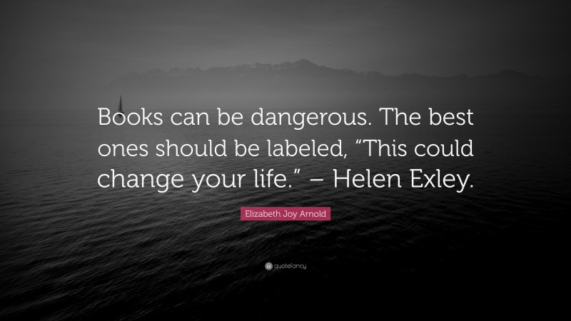 Elizabeth Joy Arnold Quote: “Books can be dangerous. The best ones should be labeled, “This could change your life.” – Helen Exley.”