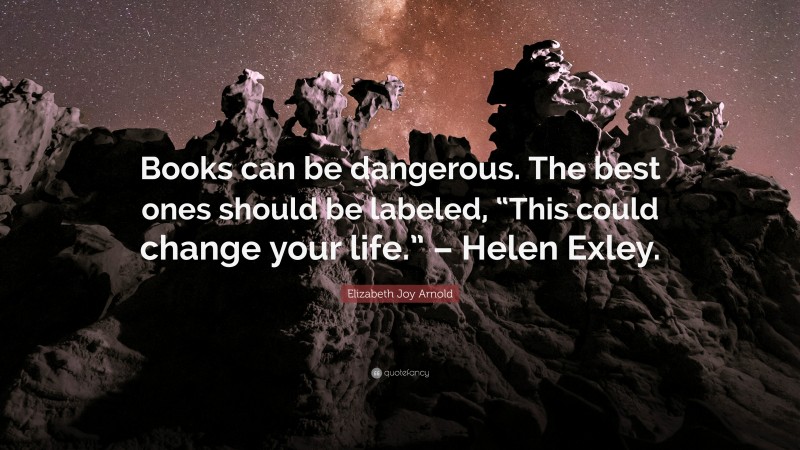 Elizabeth Joy Arnold Quote: “Books can be dangerous. The best ones should be labeled, “This could change your life.” – Helen Exley.”