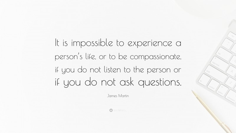 James Martin Quote: “It is impossible to experience a person’s life, or to be compassionate, if you do not listen to the person or if you do not ask questions.”