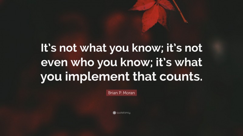 Brian P. Moran Quote: “It’s not what you know; it’s not even who you know; it’s what you implement that counts.”