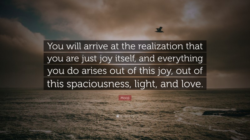 Mooji Quote: “You will arrive at the realization that you are just joy itself, and everything you do arises out of this joy, out of this spaciousness, light, and love.”