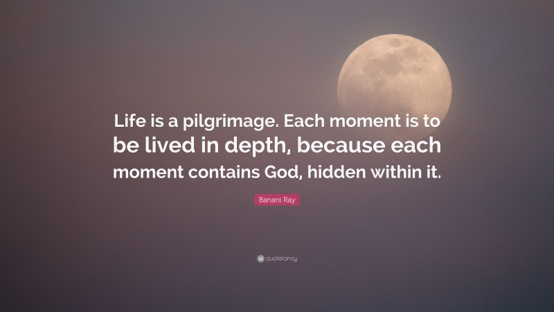 Banani Ray Quote: “Life is a pilgrimage. Each moment is to be lived in depth, because each moment contains God, hidden within it.”