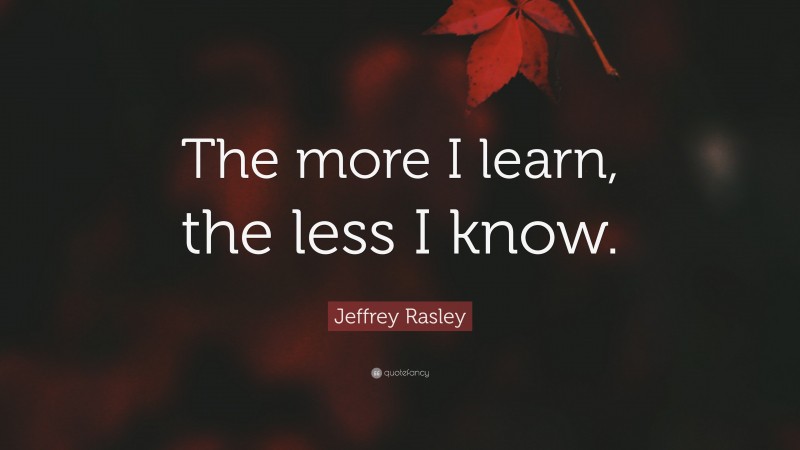 Jeffrey Rasley Quote: “The more I learn, the less I know.”