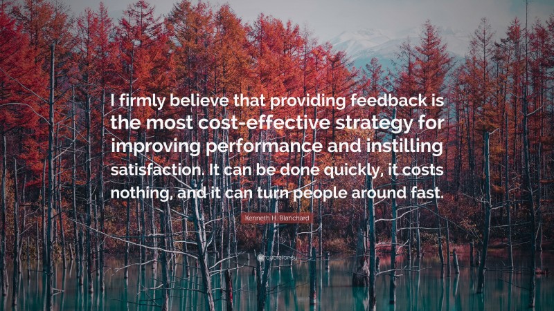 Kenneth H. Blanchard Quote: “I firmly believe that providing feedback is the most cost-effective strategy for improving performance and instilling satisfaction. It can be done quickly, it costs nothing, and it can turn people around fast.”