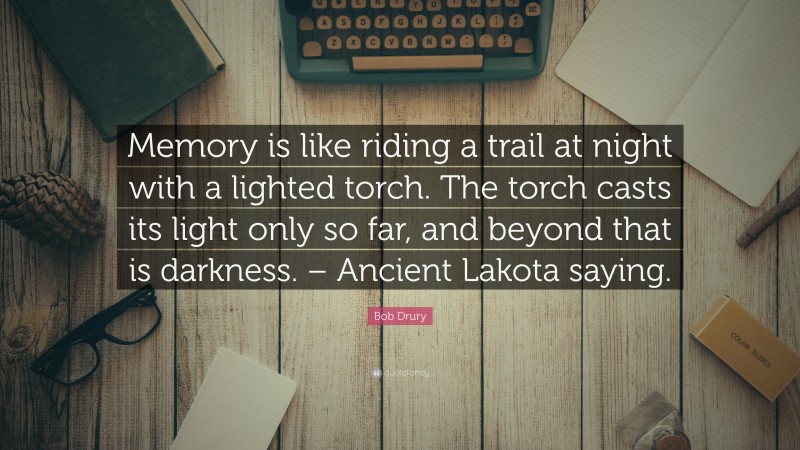 Bob Drury Quote: “Memory is like riding a trail at night with a lighted torch. The torch casts its light only so far, and beyond that is darkness. – Ancient Lakota saying.”