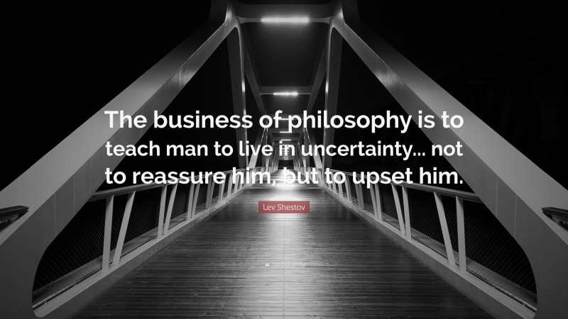 Lev Shestov Quote: “The business of philosophy is to teach man to live in uncertainty... not to reassure him, but to upset him.”