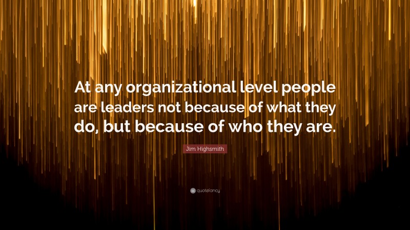 Jim Highsmith Quote: “At any organizational level people are leaders not because of what they do, but because of who they are.”