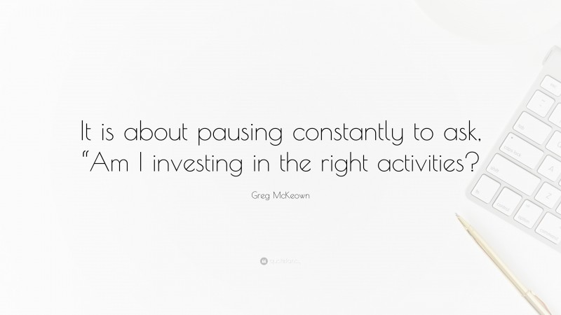 Greg McKeown Quote: “It is about pausing constantly to ask, “Am I investing in the right activities?”