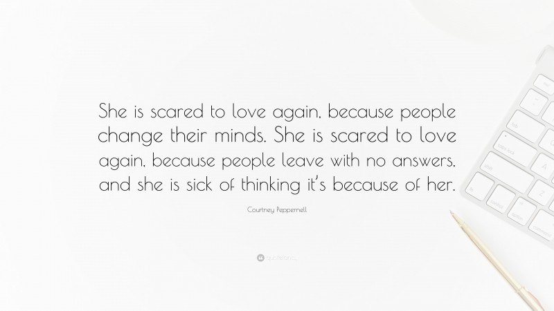 Courtney Peppernell Quote: “She is scared to love again, because people change their minds. She is scared to love again, because people leave with no answers, and she is sick of thinking it’s because of her.”