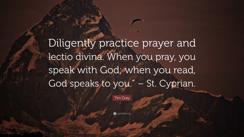 Tim Gray Quote: “Diligently practice prayer and lectio divina. When you pray, you speak with God; when you read, God speaks to you.” – St. Cyprian.”