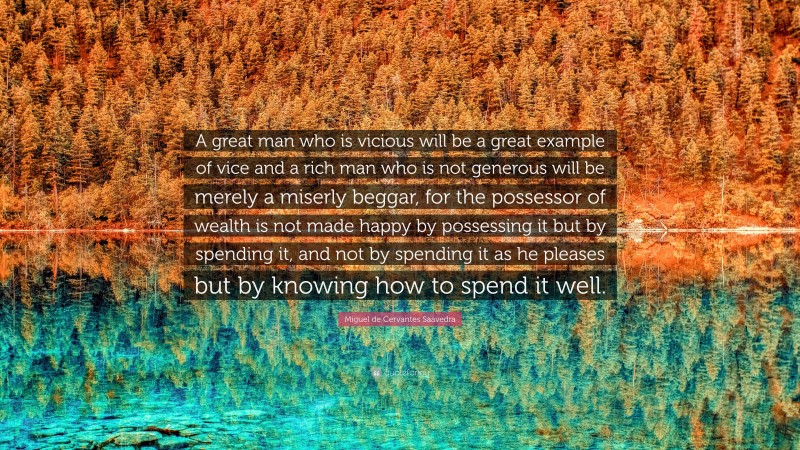 Miguel de Cervantes Saavedra Quote: “A great man who is vicious will be a great example of vice and a rich man who is not generous will be merely a miserly beggar, for the possessor of wealth is not made happy by possessing it but by spending it, and not by spending it as he pleases but by knowing how to spend it well.”