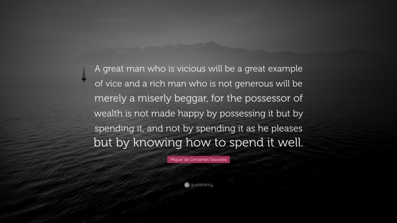 Miguel de Cervantes Saavedra Quote: “A great man who is vicious will be a great example of vice and a rich man who is not generous will be merely a miserly beggar, for the possessor of wealth is not made happy by possessing it but by spending it, and not by spending it as he pleases but by knowing how to spend it well.”