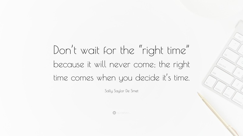 Sally Saylor De Smet Quote: “Don’t wait for the “right time” because it will never come; the right time comes when you decide it’s time.”