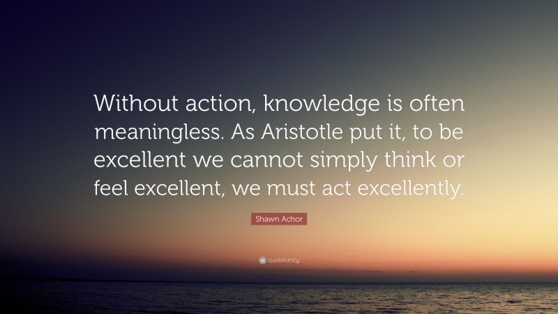 Shawn Achor Quote: “Without action, knowledge is often meaningless. As Aristotle put it, to be excellent we cannot simply think or feel excellent, we must act excellently.”