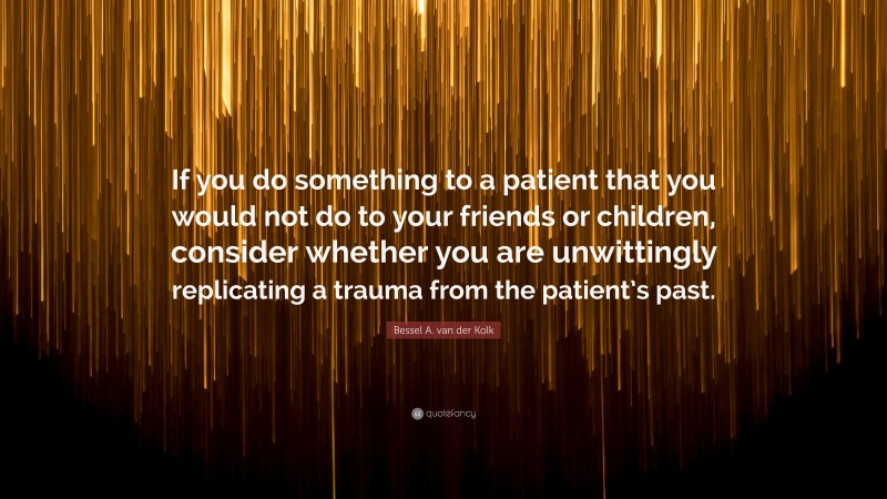 Bessel A. van der Kolk Quote: “If you do something to a patient that you would not do to your friends or children, consider whether you are unwittingly replicating a trauma from the patient’s past.”