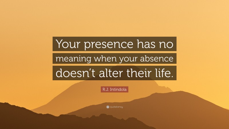 R.J. Intindola Quote: “Your presence has no meaning when your absence doesn’t alter their life.”