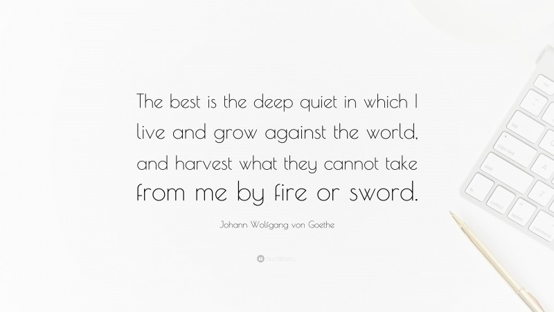 Johann Wolfgang von Goethe Quote: “The best is the deep quiet in which I live and grow against the world, and harvest what they cannot take from me by fire or sword.”