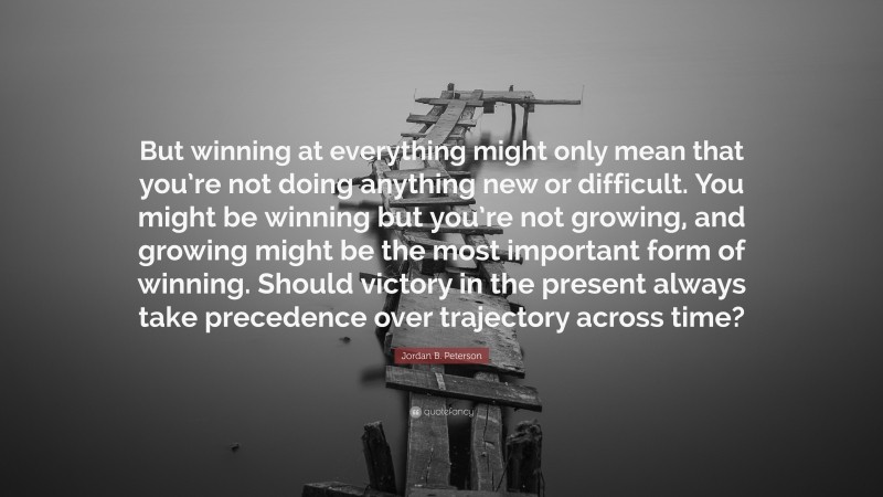 But winning at everything might only mean that you’re not doing anything new or difficult. You might be winning but you’re not growing, and growing might be the most important form of winning. Should victory in the present always take precedence over trajectory across time?