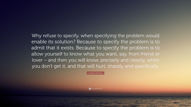 Jordan B. Peterson Quote: “Why refuse to specify, when specifying the problem would enable its solution? Because to specify the problem is to admit that it exists. Because to specify the problem is to allow yourself to know what you want, say, from friend or lover – and then you will know, precisely and cleanly, when you don’t get it, and that will hurt, sharply and specifically.”